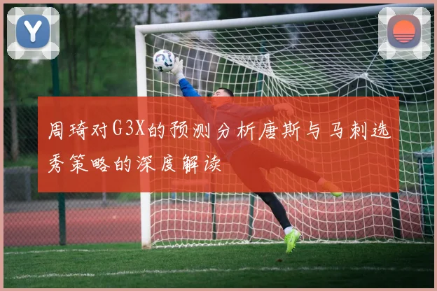 周琦对G3X的预测分析唐斯与马刺选秀策略的深度解读