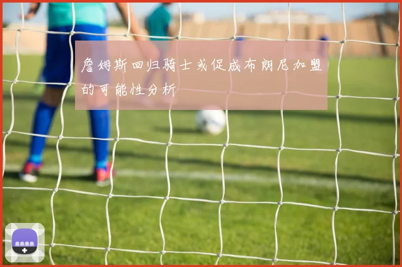 詹姆斯回归骑士或促成布朗尼加盟的可能性分析