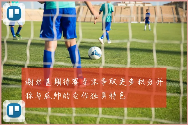 谢尔基期待赛季末争取更多积分并称与瓜帅的合作独具特色
