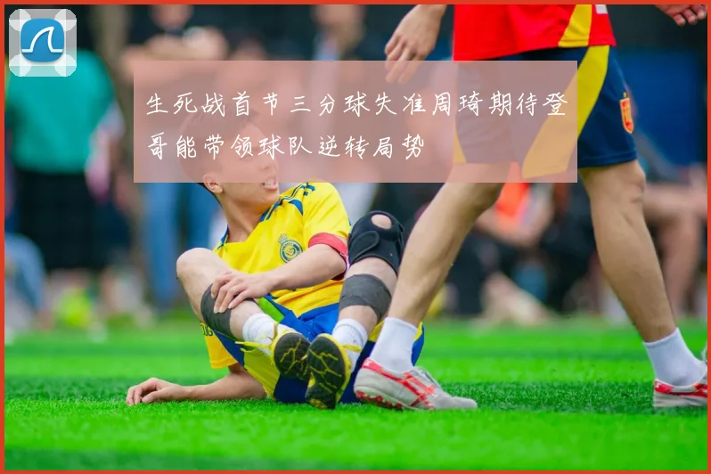 生死战首节三分球失准周琦期待登哥能带领球队逆转局势