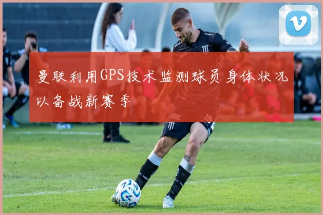 曼联利用GPS技术监测球员身体状况以备战新赛季