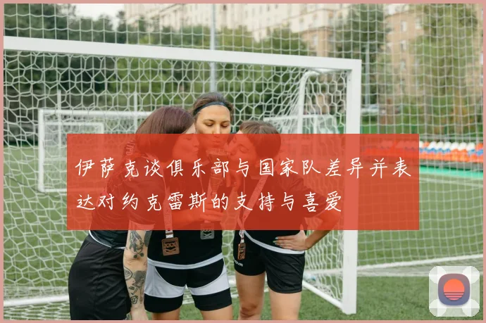 伊萨克谈俱乐部与国家队差异并表达对约克雷斯的支持与喜爱