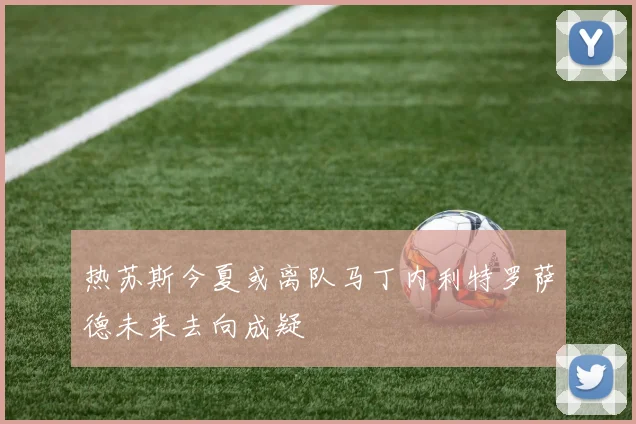 热苏斯今夏或离队马丁内利特罗萨德未来去向成疑