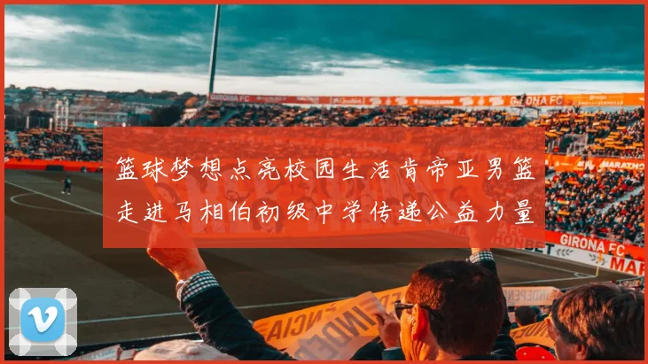 篮球梦想点亮校园生活肯帝亚男篮走进马相伯初级中学传递公益力量