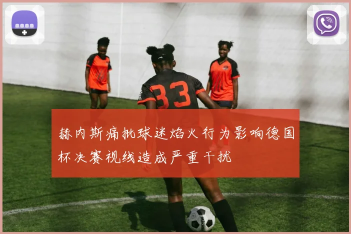 赫内斯痛批球迷焰火行为影响德国杯决赛视线造成严重干扰