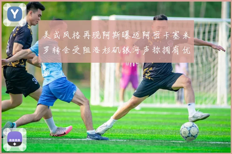 美式风格再现阿斯曝迈阿密卡塞米罗转会受阻洛杉矶银河声称拥有优先签约权